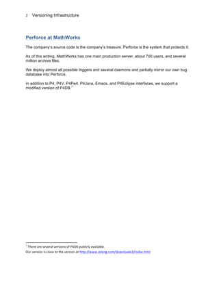 Versioning Infrastructure
	
  
2	
  
Perforce at MathWorks
The company’s source code is the company’s treasure. Perforce is the system that protects it.
As of this writing, MathWorks has one main production server, about 700 users, and several
million archive files.
We deploy almost all possible triggers and several daemons and partially mirror our own bug
database into Perforce.
In addition to P4, P4V, P4Perl, P4Java, Emacs, and P4Eclipse interfaces, we support a
modified version of P4DB.1
	
  	
  	
  	
  	
  	
  	
  	
  	
  	
  	
  	
  	
  	
  	
  	
  	
  	
  	
  	
  	
  	
  	
  	
  	
  	
  	
  	
  	
  	
  	
  	
  	
  	
  	
  	
  	
  	
  	
  	
  	
  	
  	
  	
  	
  	
  	
  	
  	
  	
  	
  	
  	
  	
  	
  	
  	
  	
  	
  	
  	
  
1
	
  There	
  are	
  several	
  versions	
  of	
  P4DB	
  publicly	
  available.	
  
Our	
  version	
  is	
  close	
  to	
  the	
  version	
  at	
  http://www.releng.com/downloads3/index.html	
  
 