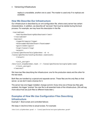 Versioning Infrastructure
	
  
4	
  
replica is unavailable, another one is used. The master is used only if no replicas are
available.
How We Describe Our Infrastructure
Our infrastructure is described by an xml configuration file, where every server has certain
characteristics. In addition, we describe all “services” that must be started during the boot
process. For example, we may have this description in the file:
<variables>
<set>brokerhost=p4brokertest</set>
</variables>
<server>
<type>Primary</type>
<hostname>$brokerhost</hostname>
<port>1666</port>
<top>/local</top>
<start>
[/local/perforce/bin/p4broker -d -c
/local/perforce/config/broker.testconf]
</start>
<init_script>
/etc/init.d/p4broker.test -> /local/perforce/scripts/p4d.test
</init_script>
</server>
We have two files describing the infrastructure: one for the production stack and the other for
the test stack.
Both files are handled by a special and separate server. These files are the only files on that
server, so we don’t need a license for it.
The server has one trigger installed: change-commit. Every time one of those two files gets
updated, the trigger “pushes” the new file to all essential hosts of the infrastructure. (We will say
more about how we push files to different hosts later.)
Examples of How We Use Configuration Files Describing
Infrastructure
Example 1: Boot scripts and controlled failover.
We keep in /etc/init.d links to actual scripts. For example:
/etc/init.d/p4broker.prod -> /local/perforce/scripts/p4broker.prod*
 