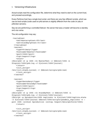 Versioning Infrastructure
	
  
5	
  
Actual scripts read the configuration file, determine what they need to start on the current host,
and proceed accordingly.
Every Perforce host has a single boot script, and there are very few different scripts, which we
use as boot scripts (code used on p4d servers is slightly different from the code on p4p or
p4broker servers).
Say we are performing a controlled failover: the server that was a master will become a standby
and vice versa.
The old configuration may say:
<variables>
<set>master=p4test-00</set>
<set>standby=p4test-01</set>
</variables>
<server>
<type>Primary</type>
<hostname>$master</hostname>
<port>1666</port>
<top>/export</top>
<start>
[$bin/p4d -d -p 1666 -In MasterTest -r $dbroot/1666 -L
$logroot/1666/p4d.log –J $jnlroot/1666/journal]
</start>
<init_script>
/etc/init.d/p4d.current -> $dbroot/scripts/p4d.test
</init_script>
</server>
<server>
<type>Secondary</type>
<hostname>$standby</hostname>
<port>1666</port>
<top>/export</top>
<start>
[$bin/p4d -d -p 1666 -In StandbyTest -r $dbroot/1666 -L
$logroot/1666/p4d.log -J $jnlroot/1666/journal]
[$bin/p4 -p $production:1666 replicate -s $jnlroot/1666/replica.state
-J $jnlroot/1666/journal $dbroot/1666/scripts/p4admin_replicate -v -
port 1666 -srchost $production -srctop /export/data/perforce/1666]
</start>
<init_script>
/etc/init.d/p4d.current -> $dbroot/scripts/p4d.test
</init_script>
</server>
 