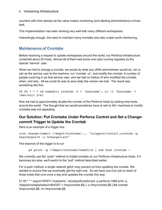 Versioning Infrastructure
	
  
8	
  
counters with time stamps as the value makes monitoring (and alerting administrators) a trivial
task.
This implementation has been working very well with many different workspaces.
Interestingly enough, the need to maintain many crontabs was also a task worth mentioning.
Maintenance of Crontabs
Before receiving a request to update workspaces around the world, our Perforce infrastructure
contained about 20 hosts. Almost all of them had some cron jobs running regularly by the
special “service” user.
When we had to change a crontab, we would do what any UNIX administrator would do: rsh or
ssh as the service user to the machine, run “crontab –e”, and modify the crontab. A number of
people could log in as that service user, and we had no history of who modified the crontab,
when, and why. All we could do was to save daily the version we had. The result was
something like this:
00 05 * * * cd somedir; crontab -l > `hostname`; ci -l `hostname` >
/dev/null 2>&1
Now we had to approximately double the number of the Perforce hosts by adding new hosts
around the world. The thought that we would sometimes have to ssh to 40+ machines to modify
crontabs was not appealing.
Our Solution: Put Crontabs Under Perforce Control and Set a Change-
commit Trigger to Update the Crontab
Here is an example of a trigger line:
cron change-commit //depot/crontabs/... "triggers/install.crontab -p
%serverport% -c %changelist%"
The essence of the trigger is to run
p4 print -q //depot/crontabs/somefile | ssh host crontab -
We currently use the “push” method to install crontabs on our Perforce infrastructure hosts. If it
becomes too slow, we’ll switch to the “pull” method described earlier.
For a push method, a single network glitch may prevent us from updating the crontab. We
wanted to ensure that we eventually get the right one. So we have one cron job on each of
those hosts that runs once a day and updates the crontab this way:
01 00 * * * export HOST=`hostname`; /local/perforce/bin/p4 -p perforce:1666 print -q
//depot/crontabs/batscm/$HOST > /tmp/crontab.$$; [ -s /tmp/crontab.$$ ] && crontab
/tmp/crontab.$$; rm /tmp/crontab.$$
 
