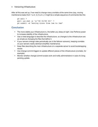 Versioning Infrastructure
	
  
9	
  
After all this was set up, if we need to change many crontabs at the same time (say, moving
maintenance tasks from 1 a.m. to 3 a.m.), it might be a simple sequence of commands like this:
p4 edit *
perl –pi.bak –e ‘s/^00 01/00 03/’ *
p4 submit –d “moving crons from 1am to 3am”
Conclusion
• The more stable your infrastructure is, the better you sleep at night. Use Perforce power
to increase stability of the infrastructure.
• Use a meta language to describe the infrastructure, so changes to the infrastructure are
as simple as changing the files that define it.
• If your servers change roles periodically (as in the failover scenario), keeping crontabs
on your servers nearly identical simplifies maintenance.
• Keep files describing the main infrastructure on a separate server to avoid bootstrapping
issues.
• Use change-commit triggers to update different pieces of the infrastructure (crontabs, for
example).
• Monitor whether change-commit scripts work and notify administrators in case of a long
pending update.
 