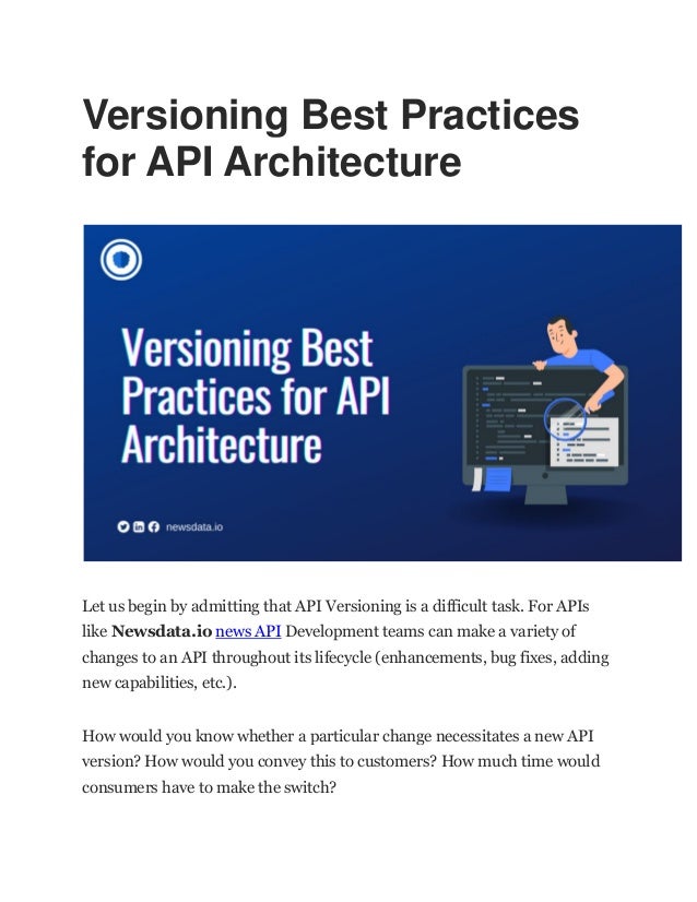 Versioning Best Practices
for API Architecture
Let us begin by admitting that API Versioning is a difficult task. For APIs
like Newsdata.io news API Development teams can make a variety of
changes to an API throughout its lifecycle (enhancements, bug fixes, adding
new capabilities, etc.).
How would you know whether a particular change necessitates a new API
version? How would you convey this to customers? How much time would
consumers have to make the switch?
 