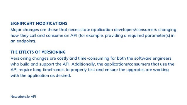 Significant modifications
Major changes are those that necessitate application developers/consumers changing
how they call and consume an API (for example, providing a required parameter(s) in
an endpoint).
The effects of versioning
Versioning changes are costly and time-consuming for both the software engineers
who build and support the API. Additionally, the applications/consumers that use the
API require long timeframes to properly test and ensure the upgrades are working
with the application as desired.
Newsdata.io API
 
