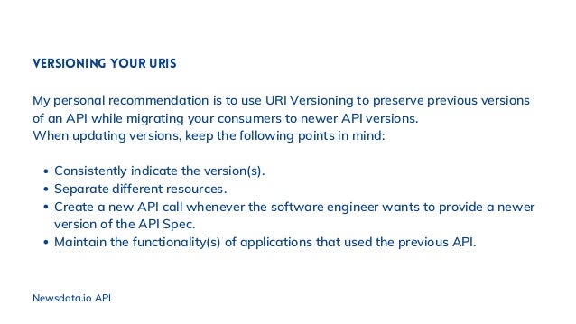 Newsdata.io API
Consistently indicate the version(s).
Separate different resources.
Create a new API call whenever the software engineer wants to provide a newer
version of the API Spec.
Maintain the functionality(s) of applications that used the previous API.
Versioning your URIs
My personal recommendation is to use URI Versioning to preserve previous versions
of an API while migrating your consumers to newer API versions.
When updating versions, keep the following points in mind:
 