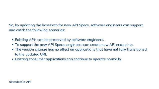 Newsdata.io API
Existing APIs can be preserved by software engineers.
To support the new API Specs, engineers can create new API endpoints.
The version change has no effect on applications that have not fully transitioned
to the updated URI.
Existing consumer applications can continue to operate normally.
So, by updating the basePath for new API Specs, software engineers can support
and catch the following scenarios:
 