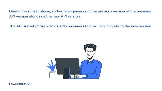 During the sunset phase, software engineers run the previous version of the previous
API version alongside the new API version.
The API sunset phase, allows API consumers to gradually migrate to the new version.
Newsdata.io API
 
