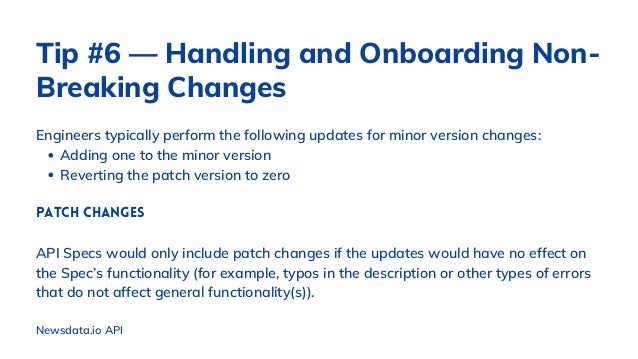 Adding one to the minor version
Reverting the patch version to zero
Engineers typically perform the following updates for minor version changes:
Patch Changes
API Specs would only include patch changes if the updates would have no effect on
the Spec’s functionality (for example, typos in the description or other types of errors
that do not affect general functionality(s)).
Newsdata.io API
Tip #6 — Handling and Onboarding Non-
Breaking Changes
 