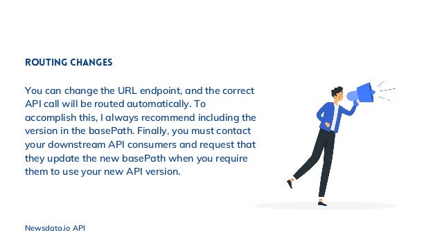 Routing changes
You can change the URL endpoint, and the correct
API call will be routed automatically. To
accomplish this, I always recommend including the
version in the basePath. Finally, you must contact
your downstream API consumers and request that
they update the new basePath when you require
them to use your new API version.
Newsdata.io API
 