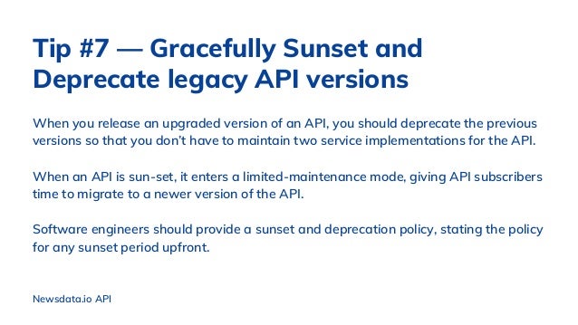 When you release an upgraded version of an API, you should deprecate the previous
versions so that you don’t have to maintain two service implementations for the API.
When an API is sun-set, it enters a limited-maintenance mode, giving API subscribers
time to migrate to a newer version of the API.
Software engineers should provide a sunset and deprecation policy, stating the policy
for any sunset period upfront.
Newsdata.io API
Tip #7 — Gracefully Sunset and
Deprecate legacy API versions
 
