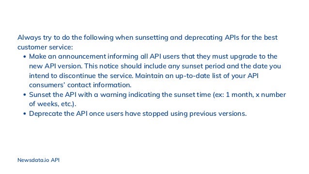 Make an announcement informing all API users that they must upgrade to the
new API version. This notice should include any sunset period and the date you
intend to discontinue the service. Maintain an up-to-date list of your API
consumers’ contact information.
Sunset the API with a warning indicating the sunset time (ex: 1 month, x number
of weeks, etc.).
Deprecate the API once users have stopped using previous versions.
Always try to do the following when sunsetting and deprecating APIs for the best
customer service:
Newsdata.io API
 