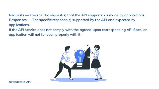Requests — The specific request(s) that the API supports, as made by applications.
Responses — The specific response(s) supported by the API and expected by
applications.
If the API service does not comply with the agreed-upon corresponding API Spec, an
application will not function properly with it.
Newsdata.io API
 