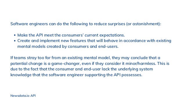 Make the API meet the consumers’ current expectations.
Create and implement new features that will behave in accordance with existing
mental models created by consumers and end-users.
Software engineers can do the following to reduce surprises (or astonishment):
If teams stray too far from an existing mental model, they may conclude that a
potential change is a game-changer, even if they consider it minor/harmless. This is
due to the fact that the consumer and end-user lack the underlying system
knowledge that the software engineer supporting the API possesses.
Newsdata.io API
 