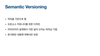 Semantic Versioning
• 약속을 기반으로 함
• 오픈소스 커뮤니티를 위한 디자인
• 라이브러리 설계에서 가장 널리 쓰이는 버저닝 기법
• 문서화된 내용에 대해서만 보장
 