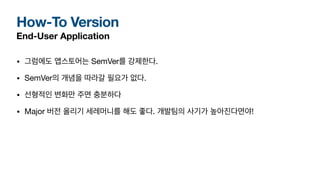 How-To Version
End-User Application
• 그럼에도 앱스토어는 SemVer를 강제한다.
• SemVer의 개념을 따라갈 필요가 없다.
• 선형적인 변화만 주면 충분하다
• Major 버전 올리기 세레머니를 해도 좋다. 개발팀의 사기가 높아진다면야!
 