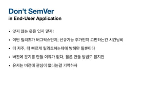 Don’t SemVer
in End-User Application
• 맞지 않는 옷을 입지 말자!
• 이번 릴리즈가 버그픽스인지, 신규기능 추가인지 고민하는건 시간낭비
• 더 자주, 더 빠르게 릴리즈하는데에 방해만 될뿐이다
• 버전에 분기를 만들 이유가 없다, 물론 만들 방법도 없지만
• 유저는 버전에 관심이 없다는걸 기억하자
 