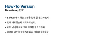 How-To Version
Timestamp 전략
• SemVer에서 하는 고민을 일체 할 필요가 없다
• 언제 배포했는지 기억하기 쉽다.
• 버전 넘버에 대해 크게 고민할 필요가 없다
• 하루에 배포가 많이 일어나지 않을때 적절하다
 