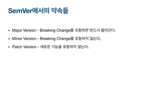 SemVer에서의 약속들
• Major Version - Breaking Change를 포함하면 반드시 올라간다.
• Minor Version - Breaking Change를 포함하지 않는다.
• Patch Version - 새로운 기능을 포함하지 않는다.
 