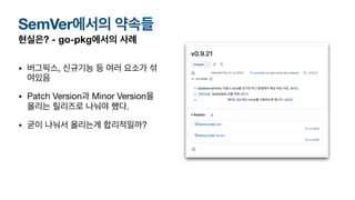 현실은? - go-pkg에서의 사례
• 버그픽스, 신규기능 등 여러 요소가 섞
여있음
• Patch Version과 Minor Version을
올리는 릴리즈로 나눠야 했다.
• 굳이 나눠서 올리는게 합리적일까?
SemVer에서의 약속들
 