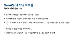 SemVer에서의 약속들
문서화 되지 않은 기능
• 문서화 되지 않은 기능이라도 있으면 사용한다.
• 의도하지 않은 기능도 문서화 되지 않은 기능의 일종이다.
• 내가 약속하지 않은 기능이라고요? 그로 인한 장애가 나는 회사는 내가 일하는 그곳입니
다.
• 지켜질 수 없는 약속은 무의미하다.
• Breaking Changes에 대한 책임은 변화를 만드는 사람에게 있다.
 