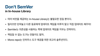 Don’t SemVer
in In-house Library
• 여러 버전을 제공하는 In-house Library는 불필요한 짐일 뿐이다.
• 릴리즈만 던져놓고 다른 동료에게 업데이트 책임을 미루지 말고 직접 업데이트 해주자!
• SemVer는 의존성을 사용하는 쪽에 업데이트 책임을 지우는 전략이다.
• 책임질 수 없는 도구는 만들지도 말자.
• Mono repo는 인하우스 도구 제공을 위한 최고의 솔루션이다.
 