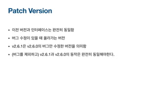 Patch Version
• 이전 버전과 인터페이스는 완전히 동일함
• 버그 수정이 있을 때 올라가는 버전
• v2.6.1은 v2.6.0의 버그만 수정한 버전을 의미함
• (버그를 제외하고) v2.6.1과 v2.6.0의 동작은 완전히 동일해야한다.
 
