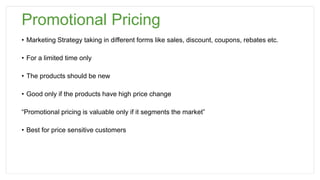 Promotional Pricing
• Marketing Strategy taking in different forms like sales, discount, coupons, rebates etc.
• For a limited time only
• The products should be new
• Good only if the products have high price change
“Promotional pricing is valuable only if it segments the market”
• Best for price sensitive customers
 