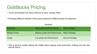 Goldilocks Pricing
• “If you cant decide how many versions to have, choose three.”
• Providing different variation of the same product for different types of customers.
Versions:
• This is done by subtly making the middle option appear more prominent, making sure the user
cannot miss it.
Expensive High grade and Performance Gold Package
Median Priced Medium grade and Performance Silver Package
Cheap Low grade and Performance Bronze Package
 