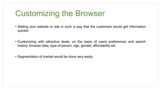 Customizing the Browser
• Setting your website or ads in such a way that the customers would get information
quicker
• Customizing with attractive deals, on the basis of users preferences and search
history, browser data, type of person, age, gender, affordability etc
• Segmentation of market would be done very easily
 
