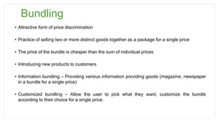 Bundling
• Attractive form of price discrimination
• Practice of selling two or more distinct goods together as a package for a single price
• The price of the bundle is cheaper than the sum of individual prices
• Introducing new products to customers
• Information bundling – Providing various information providing goods (magazine, newspaper
in a bundle for a single price)
• Customized bundling – Allow the user to pick what they want, customize the bundle
according to their choice for a single price.
 