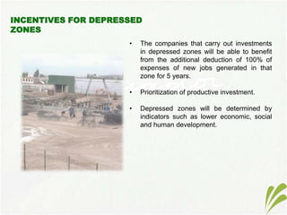 • The companies that carry out investments
in depressed zones will be able to benefit
from the additional deduction of 100% of
expenses of new jobs generated in that
zone for 5 years.
• Prioritization of productive investment.
• Depressed zones will be determined by
indicators such as lower economic, social
and human development.
 