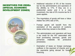 • Additional reduction of 5% of the income
tax for the administrators and operators of
the ZEDEs to 17%. If they are in a
preferential sector and it is a new
investment, the rate of 0% income tax for 5
years applies.
• The importation of goods will have a Value
Added Tax (VAT) rate of 0%.
• Foreign goods will benefit from the
exemption of the payment of customs
duties while they remain in the ZEDE.
• The administrators and operators will have
a tax credit for the VAT associated with
local purchasing (services, goods and
prime/raw materials for productive
processes).
• Exemption of taxes on foreign exchange
outflows in the payment of imports and in
the payments going abroad for foreign
financing.
 