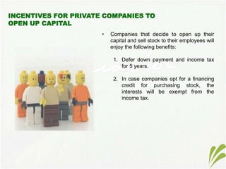 • Companies that decide to open up their
capital and sell stock to their employees will
enjoy the following benefits:
1. Defer down payment and income tax
for 5 years.
2. In case companies opt for a financing
credit for purchasing stock, the
interests will be exempt from the
income tax.
 