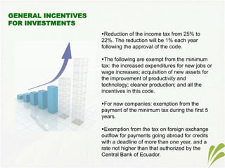 Reduction of the income tax from 25% to
22%. The reduction will be 1% each year
following the approval of the code.
The following are exempt from the minimum
tax: the increased expenditures for new jobs or
wage increases; acquisition of new assets for
the improvement of productivity and
technology; cleaner production; and all the
incentives in this code.
For new companies: exemption from the
payment of the minimum tax during the first 5
years.
Exemption from the tax on foreign exchange
outflow for payments going abroad for credits
with a deadline of more than one year, and a
rate not higher than that authorized by the
Central Bank of Ecuador.
 