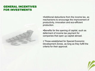 Additional deductions from the income tax, as
mechanisms to encourage the improvement of
productivity, innovation and eco-efficient
production.
Benefits for the opening of capital, such as
deferment of income tax payment for
companies that open up capital abroad.
 Those established for Special Economic
Development Zones, as long as they fulfill the
criteria for their approval.
 