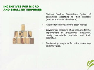 • National Fund of Guarantees: System of
guarantees according to their situation
(amount and types of collateral).
• Regime for entering into the stock market.
• Government programs of co-financing for the
improvement of productivity, innovation,
quality, exportable products and their
promotion.
• Co-financing programs for entrepreneurship
and innovation.
 