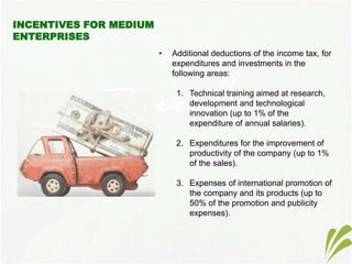 • Additional deductions of the income tax, for
expenditures and investments in the
following areas:
1. Technical training aimed at research,
development and technological
innovation (up to 1% of the
expenditure of annual salaries).
2. Expenditures for the improvement of
productivity of the company (up to 1%
of the sales).
3. Expenses of international promotion of
the company and its products (up to
50% of the promotion and publicity
expenses).
 