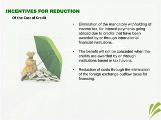 Of the Cost of Credit
• Elimination of the mandatory withholding of
income tax, for interest payments going
abroad due to credits that have been
awarded by or through international
financial institutions.
• The benefit will not be conceded when the
credits are awarded by or through
institutions based in tax havens.
• Reduction of costs through the elimination
of the foreign exchange outflow taxes for
financing.
 