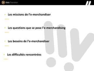 ▪ Les missions de l’e-merchandiser
……
▪ Les questions que se pose l’e-merchandising
……
▪ Les besoins de l’e-merchandiser
……
▪ Les difficultés rencontrées
……
 
