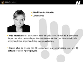  Géraldine GUIMBARD
 Consultante
 Web Transition est un cabinet conseil spécialisé autour de 3 domaines
impactant directement la performance commerciale des sites marchands :
merchandising, searchandising, personnalisation.
 Depuis plus de 3 ans nos 30 consultants ont accompagné plus de 30
acteurs retailers / pure players.
 
