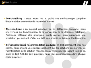  Searchandising : nous avons mis au point une méthodologie complète
d'optimisation du moteur de recherche interne
 Merchandising : en support ponctuel ou en délégation complète, nous
intervenons sur l'amélioration de la conversion de la descente catalogue.
Partenaire référent des principaux outils métier, nous apportons une
prestation permettant d'aller au delà des premières briques d'optimisation
 Personnalisation & Recommandation produits : en test permanent chez nos
clients, nous offrons un éclairage pertinent sur les solutions du marché. De
l'identification de la solution répondant aux enjeux métier jusqu'à la mise en
place en test A/B des best practices, nous vous accompagnons dans chaque
étape du projet
 