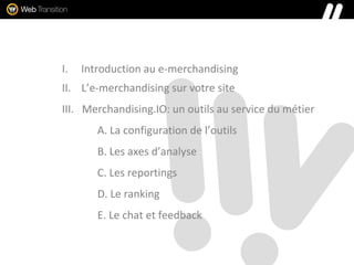I. Introduction au e-merchandising
II. L’e-merchandising sur votre site
III. Merchandising.IO: un outils au service du métier
A. La configuration de l’outils
B. Les axes d’analyse
C. Les reportings
D. Le ranking
E. Le chat et feedback
 