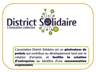L'association District Solidaire est un  générateur de projets  qui contribue au développement local par la création d’emplois, et  facilite la création d’entreprises  au bénéfice d’une  consommation responsable .  