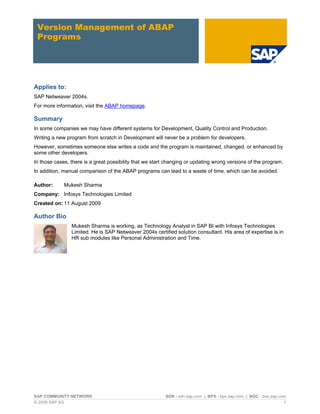 Version Management of ABAP
 Programs




Applies to:
SAP Netweaver 2004s.
For more information, visit the ABAP homepage.

Summary
In some companies we may have different systems for Development, Quality Control and Production.
Writing a new program from scratch in Development will never be a problem for developers.
However, sometimes someone else writes a code and the program is maintained, changed, or enhanced by
some other developers.
In those cases, there is a great possibility that we start changing or updating wrong versions of the program.
In addition, manual comparison of the ABAP programs can lead to a waste of time, which can be avoided.

Author:      Mukesh Sharma
Company: Infosys Technologies Limited
Created on: 11 August 2009

Author Bio
                Mukesh Sharma is working, as Technology Analyst in SAP BI with Infosys Technologies
                Limited. He is SAP Netweaver 2004s certified solution consultant. His area of expertise is in
                HR sub modules like Personal Administration and Time.




SAP COMMUNITY NETWORK                                     SDN - sdn.sap.com | BPX - bpx.sap.com | BOC - boc.sap.com
© 2009 SAP AG                                                                                                     1
 