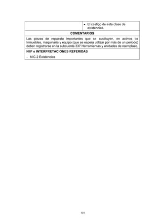 101
• El castigo de esta clase de
existencias.
COMENTARIOS
Las piezas de repuesto importantes que se sustituyen, en activos de
Inmuebles, maquinaria y equipo (que se espera utilizar por más de un periodo)
deben registrarse en la subcuenta 337 Herramientas y unidades de reemplazo.
NIIF e INTERPRETACIONES REFERIDAS
− NIC 2 Existencias
 