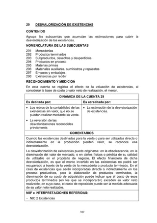 107
29 DESVALORIZACIÓN DE EXISTENCIAS
CONTENIDO
Agrupa las subcuentas que acumulan las estimaciones para cubrir la
desvalorización de las existencias.
NOMENCLATURA DE LAS SUBCUENTAS
291 Mercaderías
292 Productos terminados
293 Subproductos, desechos y desperdicios
294 Productos en proceso
295 Materias primas
296 Materiales auxiliares, suministros y repuestos
297 Envases y embalajes
298 Existencias por recibir
RECONOCIMIENTO Y MEDICIÓN
En esta cuenta se registra el efecto de la valuación de existencias, al
considerar la base de costo o valor neto de realización, el menor.
DINÁMICA DE LA CUENTA 29
Es debitada por: Es acreditada por:
• Los retiros de la contabilidad de las
existencias sin valor, que no se
puedan realizar mediante su venta.
• La reversión de las
desvalorizaciones reconocidas
previamente.
• La estimación de la desvalorización
de existencias.
COMENTARIOS
Cuando las existencias destinadas para la venta o para ser utilizadas directa o
indirectamente en la producción pierden valor, se reconoce esa
desvalorización.
La desvalorización de existencias puede originarse: en la obsolescencia, en la
disminución del valor de mercado, o en daños físicos o pérdida de su calidad
de utilizable en el propósito de negocio. El efecto financiero de dicha
desvalorización, es que el monto invertido en las existencias no podrá ser
recuperado a través de la venta de la mercadería o producto terminado. En el
caso de existencias que serán incorporadas directa o indirectamente en los
proceso productivos, para la elaboración de productos terminados, la
disminución de su costo de adquisición puede indicar que el costo de esos
productos terminados (en los que se incorporarán) exceden su valor neto
realizable, en cuyo caso, el costo de reposición puede ser la medida adecuada
de su valor neto realizable.
NIIF e INTERPRETACIONES REFERIDAS:
− NIC 2 Existencias
 