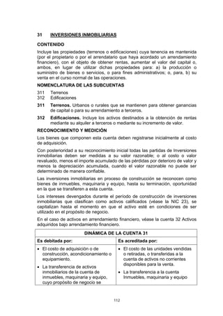 112
31 INVERSIONES INMOBILIARIAS
CONTENIDO
Incluye las propiedades (terrenos o edificaciones) cuya tenencia es mantenida
(por el propietario o por el arrendatario que haya acordado un arrendamiento
financiero), con el objeto de obtener rentas, aumentar el valor del capital o,
ambos, en lugar de utilizar dichas propiedades para: a) la producción o
suministro de bienes o servicios, o para fines administrativos; o, para, b) su
venta en el curso normal de las operaciones.
NOMENCLATURA DE LAS SUBCUENTAS
311 Terrenos
312 Edificaciones
311 Terrenos. Urbanos o rurales que se mantienen para obtener ganancias
de capital o para su arrendamiento a terceros.
312 Edificaciones. Incluye los activos destinados a la obtención de rentas
mediante su alquiler a terceros o mediante su incremento de valor.
RECONOCIMIENTO Y MEDICIÓN
Los bienes que componen esta cuenta deben registrarse inicialmente al costo
de adquisición.
Con posterioridad a su reconocimiento inicial todas las partidas de Inversiones
inmobiliarias deben ser medidas a su valor razonable; o al costo o valor
revaluado, menos el importe acumulado de las pérdidas por deterioro de valor y
menos la depreciación acumulada, cuando el valor razonable no puede ser
determinado de manera confiable.
Las inversiones inmobiliarias en proceso de construcción se reconocen como
bienes de inmuebles, maquinaria y equipo, hasta su terminación, oportunidad
en la que se transfieren a esta cuenta.
Los intereses devengados durante el período de construcción de inversiones
inmobiliarias que clasifican como activos calificados (véase la NIC 23), se
capitalizan hasta el momento en que el activo esté en condiciones de ser
utilizado en el propósito de negocio.
En el caso de activos en arrendamiento financiero, véase la cuenta 32 Activos
adquiridos bajo arrendamiento financiero.
DINÁMICA DE LA CUENTA 31
Es debitada por: Es acreditada por:
• El costo de adquisición o de
construcción, acondicionamiento o
equipamiento.
• La transferencia de activos
inmobiliarios de la cuenta de
inmuebles, maquinaria y equipo,
cuyo propósito de negocio se
• El costo de las unidades vendidas
o retiradas, o transferidas a la
cuenta de activos no corrientes
disponibles para la venta.
• La transferencia a la cuenta
Inmuebles, maquinaria y equipo
 