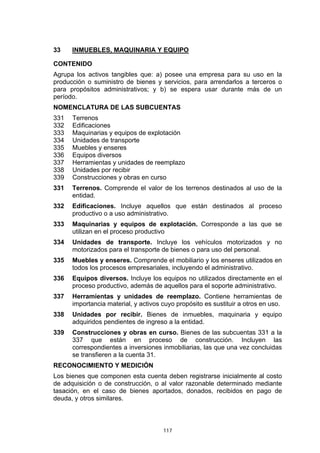 117
33 INMUEBLES, MAQUINARIA Y EQUIPO
CONTENIDO
Agrupa los activos tangibles que: a) posee una empresa para su uso en la
producción o suministro de bienes y servicios, para arrendarlos a terceros o
para propósitos administrativos; y b) se espera usar durante más de un
período.
NOMENCLATURA DE LAS SUBCUENTAS
331 Terrenos
332 Edificaciones
333 Maquinarias y equipos de explotación
334 Unidades de transporte
335 Muebles y enseres
336 Equipos diversos
337 Herramientas y unidades de reemplazo
338 Unidades por recibir
339 Construcciones y obras en curso
331 Terrenos. Comprende el valor de los terrenos destinados al uso de la
entidad.
332 Edificaciones. Incluye aquellos que están destinados al proceso
productivo o a uso administrativo.
333 Maquinarias y equipos de explotación. Corresponde a las que se
utilizan en el proceso productivo
334 Unidades de transporte. Incluye los vehículos motorizados y no
motorizados para el transporte de bienes o para uso del personal.
335 Muebles y enseres. Comprende el mobiliario y los enseres utilizados en
todos los procesos empresariales, incluyendo el administrativo.
336 Equipos diversos. Incluye los equipos no utilizados directamente en el
proceso productivo, además de aquellos para el soporte administrativo.
337 Herramientas y unidades de reemplazo. Contiene herramientas de
importancia material, y activos cuyo propósito es sustituir a otros en uso.
338 Unidades por recibir. Bienes de inmuebles, maquinaria y equipo
adquiridos pendientes de ingreso a la entidad.
339 Construcciones y obras en curso. Bienes de las subcuentas 331 a la
337 que están en proceso de construcción. Incluyen las
correspondientes a inversiones inmobiliarias, las que una vez concluidas
se transfieren a la cuenta 31.
RECONOCIMIENTO Y MEDICIÓN
Los bienes que componen esta cuenta deben registrarse inicialmente al costo
de adquisición o de construcción, o al valor razonable determinado mediante
tasación, en el caso de bienes aportados, donados, recibidos en pago de
deuda, y otros similares.
 