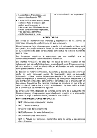 119
• Los costos de financiación, con
abono a la subcuenta 725.
• Las reclasificaciones entre cuentas
en lo que hace a unidades por
recibir, y entre cuentas o
inversiones inmobiliarias en lo que
hace a construcciones en proceso,
y de activos no corrientes
mantenidos para la venta.
hace a construcciones en proceso.
COMENTARIOS
Los costos de mantenimientos menores y reparaciones de los activos se
reconocen como gasto en el momento en que se incurren.
Un activo que se haya dispuesto para la venta y si su importe en libros será
recuperado, fundamentalmente a través de una transacción de venta en lugar
de su uso continuado, debe ser clasificado como activo no corriente mantenido
para la venta.
Los inmuebles adquiridos o construidos por una entidad para su
comercialización serán clasificados como existencias.
Los montos revaluados de cada tipo de activo se deben registrar en las
subcuentas que para el efecto existen, separados del costo. En consecuencia,
el valor revaluado podrá ser disminuido por el deterioro de valor que pueda
sufrir posteriormente el activo.
El deterioro de valor de inmuebles, maquinaria y equipo, cuando se lleva al
costo, en tanto contengan costos de financiación, para su adecuado
tratamiento contable, plantea la consideración de si tal deterioro alcanza al
costo de adquisición o producción, o al costo de financiación relacionado, o a
una distribución entre ambos componentes, para efectos de la presentación en
los estados financieros. Por razones prácticas, se conviene en que ante un
deterioro de valor del activo, el componente de costo de financiación activado
es el primero que se afecta hasta agotarlo.
La divisionaria 3391 Adaptación de terrenos, como parte de la subcuenta 339
Construcciones y obras en curso, acumula el costo invertido en la adecuación
de terrenos, cuyo propósito (destino) aun no ha sido decidido.
NIIF e INTERPRETACIONES REFERIDAS:
− NIC 16 Inmuebles, maquinaria y equipo
− NIC 17 Arrendamientos
− NIC 23 Costos de financiamiento
− NIC 36 Deterioro del valor de los activos
− NIC 40 Inversiones inmobiliarias
− NIIF 5 Activos no corrientes mantenidos para la venta y operaciones
discontinuadas
 