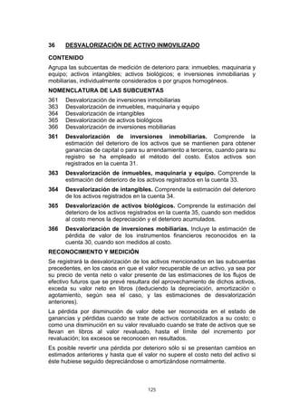 125
36 DESVALORIZACIÓN DE ACTIVO INMOVILIZADO
CONTENIDO
Agrupa las subcuentas de medición de deterioro para: inmuebles, maquinaria y
equipo; activos intangibles; activos biológicos; e inversiones inmobiliarias y
mobiliarias, individualmente considerados o por grupos homogéneos.
NOMENCLATURA DE LAS SUBCUENTAS
361 Desvalorización de inversiones inmobiliarias
363 Desvalorización de inmuebles, maquinaria y equipo
364 Desvalorización de intangibles
365 Desvalorización de activos biológicos
366 Desvalorización de inversiones mobiliarias
361 Desvalorización de inversiones inmobiliarias. Comprende la
estimación del deterioro de los activos que se mantienen para obtener
ganancias de capital o para su arrendamiento a terceros, cuando para su
registro se ha empleado el método del costo. Estos activos son
registrados en la cuenta 31.
363 Desvalorización de inmuebles, maquinaria y equipo. Comprende la
estimación del deterioro de los activos registrados en la cuenta 33.
364 Desvalorización de intangibles. Comprende la estimación del deterioro
de los activos registrados en la cuenta 34.
365 Desvalorización de activos biológicos. Comprende la estimación del
deterioro de los activos registrados en la cuenta 35, cuando son medidos
al costo menos la depreciación y el deterioro acumulados.
366 Desvalorización de inversiones mobiliarias. Incluye la estimación de
pérdida de valor de los instrumentos financieros reconocidos en la
cuenta 30, cuando son medidos al costo.
RECONOCIMIENTO Y MEDICIÓN
Se registrará la desvalorización de los activos mencionados en las subcuentas
precedentes, en los casos en que el valor recuperable de un activo, ya sea por
su precio de venta neto o valor presente de las estimaciones de los flujos de
efectivo futuros que se prevé resultara del aprovechamiento de dichos activos,
exceda su valor neto en libros (deduciendo la depreciación, amortización o
agotamiento, según sea el caso, y las estimaciones de desvalorización
anteriores).
La pérdida por disminución de valor debe ser reconocida en el estado de
ganancias y pérdidas cuando se trate de activos contabilizados a su costo; o
como una disminución en su valor revaluado cuando se trate de activos que se
llevan en libros al valor revaluado, hasta el límite del incremento por
revaluación; los excesos se reconocen en resultados.
Es posible revertir una pérdida por deterioro sólo si se presentan cambios en
estimados anteriores y hasta que el valor no supere el costo neto del activo si
éste hubiese seguido depreciándose o amortizándose normalmente.
 