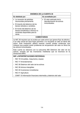 126
DINÁMICA DE LA CUENTA 36
Es debitada por Es acreditada por:
• La reversión de pérdidas
reconocidas previamente.
• El importe del deterioro de los
bienes retirados o vendidos.
• El monto del deterioro de los
bienes transferidos a Activos no
corrientes disponibles para la
venta.
• El valor estimado de la
desvalorización de activos
inmovilizados.
COMENTARIOS
La NIC 36 requiere que se evalúe por cada activo que genera flujo de efectivo,
si el valor actual de esos flujos permitirá o no recuperar el valor en libros del
activo. Esta evaluación deberá hacerse cuando existan evidencias que
indiquen que pueden existir problemas de recuperación del valor en libros de
los activos inmovilizados.
Esta cuenta se relaciona con la subcuenta 685 Deterioro del valor de los
activos, excepto por las inversiones mobiliarias que se reconoce en la
divisionaria 6843.
NIIF e INTERPRETACIONES REFERIDAS:
− NIC 16 Inmuebles, maquinaria y equipo
− NIC 17 Arrendamientos
− NIC 36 Deterioro del valor de los activos
− NIC 38 Activos intangibles
− NIC 40 Inversiones inmobiliarias
− NIC 41 Agricultura
− CINIIF 10 Información financiera intermedia y deterioro del valor
 
